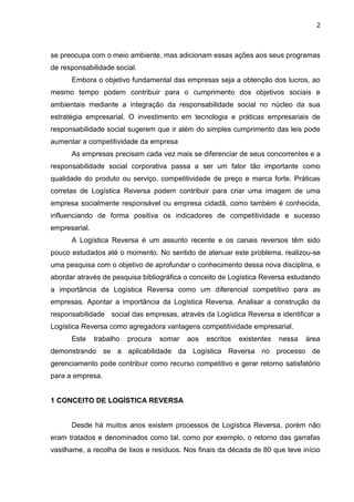 2
se preocupa com o meio ambiente, mas adicionam essas ações aos seus programas
de responsabilidade social.
Embora o objetivo fundamental das empresas seja a obtenção dos lucros, ao
mesmo tempo podem contribuir para o cumprimento dos objetivos sociais e
ambientais mediante a integração da responsabilidade social no núcleo da sua
estratégia empresarial. O investimento em tecnologia e práticas empresariais de
responsabilidade social sugerem que ir além do simples cumprimento das leis pode
aumentar a competitividade da empresa
As empresas precisam cada vez mais se diferenciar de seus concorrentes e a
responsabilidade social corporativa passa a ser um fator tão importante como
qualidade do produto ou serviço, competitividade de preço e marca forte. Práticas
corretas de Logística Reversa podem contribuir para criar uma imagem de uma
empresa socialmente responsável ou empresa cidadã, como também é conhecida,
influenciando de forma positiva os indicadores de competitividade e sucesso
empresarial.
A Logística Reversa é um assunto recente e os canais reversos têm sido
pouco estudados até o momento. No sentido de atenuar este problema, realizou-se
uma pesquisa com o objetivo de aprofundar o conhecimento dessa nova disciplina, e
abordar através de pesquisa bibliográfica o conceito de Logística Reversa estudando
a importância da Logística Reversa como um diferencial competitivo para as
empresas. Apontar a importância da Logística Reversa. Analisar a construção da
responsabilidade social das empresas, através da Logística Reversa e identificar a
Logística Reversa como agregadora vantagens competitividade empresarial.
Este trabalho procura somar aos escritos existentes nessa área
demonstrando se a aplicabilidade da Logística Reversa no processo de
gerenciamento pode contribuir como recurso competitivo e gerar retorno satisfatório
para a empresa.
1 CONCEITO DE LOGÍSTICA REVERSA
Desde há muitos anos existem processos de Logística Reversa, porém não
eram tratados e denominados como tal, como por exemplo, o retorno das garrafas
vasilhame, a recolha de lixos e resíduos. Nos finais da década de 80 que teve início
 