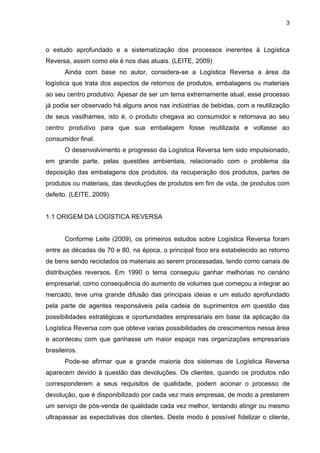 3
o estudo aprofundado e a sistematização dos processos inerentes à Logística
Reversa, assim como ela é nos dias atuais. (LEITE, 2009)
Ainda com base no autor, considera-se a Logística Reversa a área da
logística que trata dos aspectos de retornos de produtos, embalagens ou materiais
ao seu centro produtivo. Apesar de ser um tema extremamente atual, esse processo
já podia ser observado há alguns anos nas indústrias de bebidas, com a reutilização
de seus vasilhames, isto é, o produto chegava ao consumidor e retornava ao seu
centro produtivo para que sua embalagem fosse reutilizada e voltasse ao
consumidor final.
O desenvolvimento e progresso da Logística Reversa tem sido impulsionado,
em grande parte, pelas questões ambientais, relacionado com o problema da
deposição das embalagens dos produtos, da recuperação dos produtos, partes de
produtos ou materiais, das devoluções de produtos em fim de vida, de produtos com
defeito. (LEITE, 2009)
1.1 ORIGEM DA LOGÍSTICA REVERSA
Conforme Leite (2009), os primeiros estudos sobre Logística Reversa foram
entre as décadas de 70 e 80, na época, o principal foco era estabelecido ao retorno
de bens sendo reciclados os materiais ao serem processadas, tendo como canais de
distribuições reversos. Em 1990 o tema conseguiu ganhar melhorias no cenário
empresarial, como consequência do aumento de volumes que começou a integrar ao
mercado, teve uma grande difusão das principais ideias e um estudo aprofundado
pela parte de agentes responsáveis pela cadeia de suprimentos em questão das
possibilidades estratégicas e oportunidades empresariais em base da aplicação da
Logística Reversa com que obteve varias possibilidades de crescimentos nessa área
e aconteceu com que ganhasse um maior espaço nas organizações empresariais
brasileiros.
Pode-se afirmar que a grande maioria dos sistemas de Logística Reversa
aparecem devido à questão das devoluções. Os clientes, quando os produtos não
corresponderem a seus requisitos de qualidade, podem acionar o processo de
devolução, que é disponibilizado por cada vez mais empresas, de modo a prestarem
um serviço de pós-venda de qualidade cada vez melhor, tentando atingir ou mesmo
ultrapassar as expectativas dos clientes. Deste modo é possível fidelizar o cliente,
 