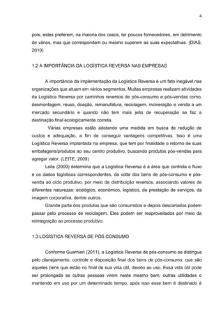 4
pois, estes preferem, na maioria dos casos, ter poucos fornecedores, em detrimento
de vários, mas que correspondam ou mesmo superem as suas expectativas. (DIAS,
2010)
1.2 A IMPORTÂNCIA DA LOGÍSTICA REVERSA NAS EMPRESAS
A importância da implementação da Logística Reversa é um fato inegável nas
organizações que atuam em vários segmentos. Muitas empresas realizam atividades
da Logística Reversa por caminhos reversos de pós-consumo e pós-vendas como,
desmontagem, reuso, doação, remanufatura, reciclagem, incineração e venda a um
mercado secundário e quando não tem mais jeito de recuperação se faz a
destinação final ecologicamente correta.
Várias empresas estão adotando uma medida em busca de redução de
custos e adequação, a fim de conseguir vantagens competitivas. Isso é uma
Logística Reversa implantada na empresa, que tem por finalidade o retorno de suas
embalagens/produtos ao seu centro produtivo, buscando produtos pós-vendas para
agregar valor. (LEITE, 2009)
Leite (2009) determina que a Logística Reversa é a área que controla o fluxo
e os dados logísticos correspondentes, da volta dos bens de pós-consumo e pós-
venda ao ciclo produtivo, por meio de distribuição reversos, associando valores de
diferentes naturezas: ecológico, econômico, logístico, de prestação de serviços, da
imagem corporativa, dentre outros.
Grande parte dos produtos que são consumidos e depois descartados podem
passar pelo processo de reciclagem. Eles podem ser reaproveitados por meio da
reintegração ao processo produtivo.
1.3 LOGÍSTICA REVERSA DE PÓS CONSUMO
Conforme Guarnieri (2011), a Logística Reversa de pós-consumo se distingue
pelo planejamento, controle e disposição final dos bens de pós-consumo, que são
aqueles bens que estão no final de sua vida útil, devido ao uso. Essa vida útil pode
ser prolongada se outras pessoas virem neste mesmo bem, outras utilidades o
mantendo em uso por um determinado tempo, após isso esse bem é destinado à
 