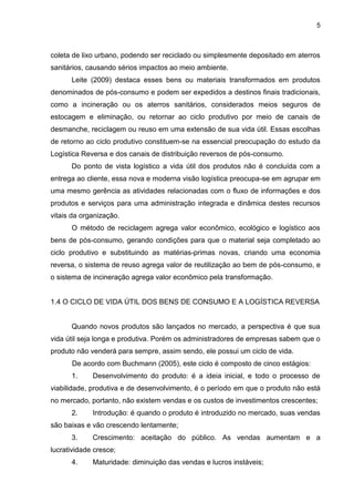 5
coleta de lixo urbano, podendo ser reciclado ou simplesmente depositado em aterros
sanitários, causando sérios impactos ao meio ambiente.
Leite (2009) destaca esses bens ou materiais transformados em produtos
denominados de pós-consumo e podem ser expedidos a destinos finais tradicionais,
como a incineração ou os aterros sanitários, considerados meios seguros de
estocagem e eliminação, ou retornar ao ciclo produtivo por meio de canais de
desmanche, reciclagem ou reuso em uma extensão de sua vida útil. Essas escolhas
de retorno ao ciclo produtivo constituem-se na essencial preocupação do estudo da
Logística Reversa e dos canais de distribuição reversos de pós-consumo.
Do ponto de vista logístico a vida útil dos produtos não é concluída com a
entrega ao cliente, essa nova e moderna visão logística preocupa-se em agrupar em
uma mesmo gerência as atividades relacionadas com o fluxo de informações e dos
produtos e serviços para uma administração integrada e dinâmica destes recursos
vitais da organização.
O método de reciclagem agrega valor econômico, ecológico e logístico aos
bens de pós-consumo, gerando condições para que o material seja completado ao
ciclo produtivo e substituindo as matérias-primas novas, criando uma economia
reversa, o sistema de reuso agrega valor de reutilização ao bem de pós-consumo, e
o sistema de incineração agrega valor econômico pela transformação.
1.4 O CICLO DE VIDA ÚTIL DOS BENS DE CONSUMO E A LOGÍSTICA REVERSA
Quando novos produtos são lançados no mercado, a perspectiva é que sua
vida útil seja longa e produtiva. Porém os administradores de empresas sabem que o
produto não venderá para sempre, assim sendo, ele possui um ciclo de vida.
De acordo com Buchmann (2005), este ciclo é composto de cinco estágios:
1. Desenvolvimento do produto: é a ideia inicial, e todo o processo de
viabilidade, produtiva e de desenvolvimento, é o período em que o produto não está
no mercado, portanto, não existem vendas e os custos de investimentos crescentes;
2. Introdução: é quando o produto é introduzido no mercado, suas vendas
são baixas e vão crescendo lentamente;
3. Crescimento: aceitação do público. As vendas aumentam e a
lucratividade cresce;
4. Maturidade: diminuição das vendas e lucros instáveis;
 