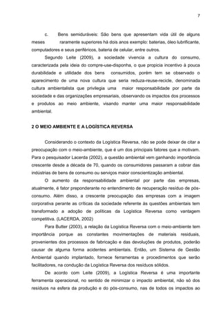 7
c. Bens semiduráveis: São bens que apresentam vida útil de alguns
meses raramente superiores há dois anos exemplo: baterias, óleo lubrificante,
computadores e seus periféricos, bateria de celular, entre outros.
Segundo Leite (2009), a sociedade vivencia a cultura do consumo,
caracterizada pela ideia do compre-use-disponha, o que propicia incentivo à pouca
durabilidade e utilidade dos bens consumidos, porém tem se observado o
aparecimento de uma nova cultura que seria reduza-reuse-recicle, denominada
cultura ambientalista que privilegia uma maior responsabilidade por parte da
sociedade e das organizações empresariais, observando os impactos dos processos
e produtos ao meio ambiente, visando manter uma maior responsabilidade
ambiental.
2 O MEIO AMBIENTE E A LOGÍSTICA REVERSA
Considerando o contexto da Logística Reversa, não se pode deixar de citar a
preocupação com o meio-ambiente, que é um dos principais fatores que a motivam.
Para o pesquisador Lacerda (2002), a questão ambiental vem ganhando importância
crescente desde a década de 70, quando os consumidores passaram a cobrar das
indústrias de bens de consumo ou serviços maior conscientização ambiental.
O aumento da responsabilidade ambiental por parte das empresas,
atualmente, é fator preponderante no entendimento de recuperação resíduo de pós-
consumo. Além disso, a crescente preocupação das empresas com a imagem
corporativa perante as críticas da sociedade referente às questões ambientais tem
transformado a adoção de políticas da Logística Reversa como vantagem
competitiva. (LACERDA, 2002)
Para Butter (2003), a relação da Logística Reversa com o meio-ambiente tem
importância porque as constantes movimentações de materiais residuais,
provenientes dos processos de fabricação e das devoluções de produtos, poderão
causar de alguma forma acidentes ambientais. Então, um Sistema de Gestão
Ambiental quando implantado, fornece ferramentas e procedimentos que serão
facilitadores, na condução da Logística Reversa dos resíduos sólidos.
De acordo com Leite (2009), a Logística Reversa é uma importante
ferramenta operacional, no sentido de minimizar o impacto ambiental, não só dos
resíduos na esfera da produção e do pós-consumo, nas de todos os impactos ao
 
