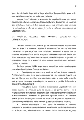 8
longo do ciclo de vida dos produtos, já que a Logística Reversa viabiliza a devolução
para a produção, materiais que serão reaproveitados.
Lacerda (2002) cita que, os processos de Logística Reversa, têm trazido
consideráveis retornos às empresas. O reaproveitamento de materiais e a economia
com embalagens retornáveis têm trazidos ganhos que estimulam cada vez mais
novas iniciativas e esforços em desenvolvimento e melhorias nos processos de
Logística Reversa.
2.1 LOGÍSTICA REVERSA MEIO AMBIENTE GERADORES DE
COMPETITIVIDADE
Chaves e Batalha (2006) afirmam que as empresas estão se especializando
cada vez mais nos processos reversos e transformando-os em um diferencial
competitivo, no que tange a produtos retornáveis, reciclagem e destino final de
materiais, ainda segundo os autores a Logística Reversa está ligada até mesmo com
áreas fora das corporações como a manufatura, marketing, compras, engenharia de
embalagens, conseguindo através de essas integrações transformarem metas em
geração de recursos.
Conforme Lacerda (2002), as vantagens competitivas podem ser alcançadas
pela utilização da Logística Reversa, sendo elas:
 Restrições ambientais – a uma tendência no Brasil de que a Legislação
Ambiental caminhe para tornar as empresas cada vez mais responsáveis por todo o
ciclo de vida dos seus produtos, a conscientização sobre a preservação ambiental
está provendo mudanças na produção e no consumo no sentido de fomentar o
desenvolvimento sustentável;
 Redução de Custos – iniciativas relacionadas à Logística Reversa tem
trazido retornos consideráveis para as empresas, os ganhos obtidos com o
reaproveitamento de materiais e a economia com embalagens retornáveis estimulam
o desenvolvimento e melhorias dos processos logísticos reversos, as empresas
podem produzir matéria-prima através da reciclagem de produtos descartáveis ,
conseguindo processá-los a custos menores que se fosse extrair da natureza;
 Razões Competitivas – uma forma de aumentar a vantagem
competitiva é a utilização de estratégias que minimizem os obstáculos no retorno e
troca de produtos, fidelizando assim os clientes. Com a utilização da Logística
 