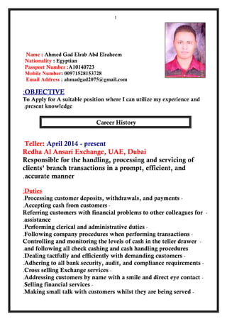Name : Ahmed Gad Elrab Abd Elraheem
Nationality : Egyptian
Passport Number :A10140723
Mobile Number: 00971528153728
Email Address : ahmadgad2075@gmail.com
OBJECTIVE:
To Apply for A suitable position where I can utilize my experience and
present knowledge.
Career History
Teller: April 2014 - present
Redha Al Ansari Exchange, UAE, Dubai
Responsible for the handling, processing and servicing of
clients’ branch transactions in a prompt, efficient, and
accurate manner.
Duties;
-Processing customer deposits, withdrawals, and payments.
-Accepting cash from customers.
-Referring customers with financial problems to other colleagues for
assistance.
-Performing clerical and administrative duties.
-Following company procedures when performing transactions.
-Controlling and monitoring the levels of cash in the teller drawer
and following all check cashing and cash handling procedures.
-Dealing tactfully and efficiently with demanding customers.
-Adhering to all bank security, audit, and compliance requirements.
-Cross selling Exchange services.
-Addressing customers by name with a smile and direct eye contact.
-Selling financial services.
-Making small talk with customers whilst they are being served.
1
 