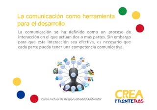 La comunicación como herramienta
para el desarrollo
La comunicación se ha definido como un proceso de
interacción en el que actúan dos o más partes. Sin embargo
para que esta interacción sea efectiva, es necesario que
cada parte pueda tener una competencia comunicativa.
 