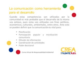 La comunicación como herramienta
para el desarrollo
Cuando estas competencias son utilizadas por la
comunidad es más probable que el desarrollo de la misma
sea exitoso, pues estas son utilizadas con fines políticos,
económicos, culturales, ambientales, entre otros. Ante esto
se pueden definir que la comunicación es vital para:
 Planificación
 Participación popular y movilización
comunitaria
 Difusión de información
 Coordinación de actividades
 Poder decisional
 