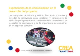 Experiencias de la comunicación en el
desarrollo del proyecto
Las campañas de mimos y cebras, buscaban promover y
ejercitar la convivencia entre peatones y conductores de
vehículos para generar más conciencia de la conveniencia de
las reglas de convivencia y de la importancia de cumplirlas
en los espacios comunes.
 