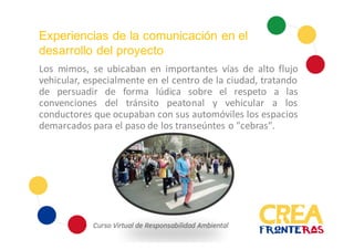 Experiencias de la comunicación en el
desarrollo del proyecto
Los mimos, se ubicaban en importantes vías de alto flujo
vehicular, especialmente en el centro de la ciudad, tratando
de persuadir de forma lúdica sobre el respeto a las
convenciones del tránsito peatonal y vehicular a los
conductores que ocupaban con sus automóviles los espacios
demarcados para el paso de los transeúntes o "cebras".
 