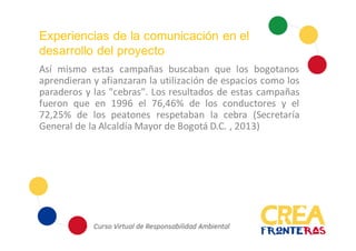 Experiencias de la comunicación en el
desarrollo del proyecto
Así mismo estas campañas buscaban que los bogotanos
aprendieran y afianzaran la utilización de espacios como los
paraderos y las "cebras". Los resultados de estas campañas
fueron que en 1996 el 76,46% de los conductores y el
72,25% de los peatones respetaban la cebra (Secretaría
General de la Alcaldía Mayor de Bogotá D.C. , 2013)
 