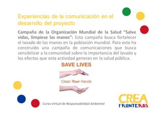 Experiencias de la comunicación en el
desarrollo del proyecto
Campaña de la Organización Mundial de la Salud “Salve
vidas, límpiese las manos”: Esta campaña busca fortalecer
el lavado de las manos en la población mundial. Para esto ha
construido una campaña de comunicaciones que busca
sensibilizar a la comunidad sobre la importancia del lavado y
los efectos que esta actividad generan en la salud pública.
 