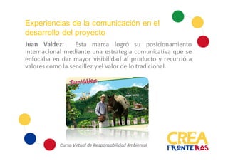 Experiencias de la comunicación en el
desarrollo del proyecto
Juan Valdez: Esta marca logró su posicionamiento
internacional mediante una estrategia comunicativa que se
enfocaba en dar mayor visibilidad al producto y recurrió a
valores como la sencillez y el valor de lo tradicional.
 