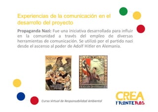 Experiencias de la comunicación en el
desarrollo del proyecto
Propaganda Nazi: Fue una iniciativa desarrollada para influir
en la comunidad a través del empleo de diversas
herramientas de comunicación. Se utilizó por el partido nazi
desde el ascenso al poder de Adolf Hitler en Alemania.
 