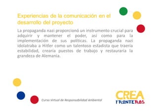 Experiencias de la comunicación en el
desarrollo del proyecto
La propaganda nazi proporcionó un instrumento crucial para
adquirir y mantener el poder, así como para la
implementación de sus políticas. La propaganda nazi
idolatraba a Hitler como un talentoso estadista que traería
estabilidad, crearía puestos de trabajo y restauraría la
grandeza de Alemania.
 