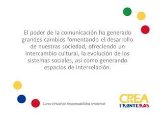 El poder de la comunicación ha generado
grandes cambios fomentando el desarrollo
de nuestras sociedad, ofreciendo un
intercambio cultural, la evolución de los
sistemas sociales, así como generando
espacios de interrelación.
 