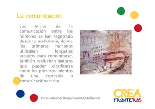 La comunicación
Los inicios de la
comunicación entre los
hombres se han registrado
desde la prehistoria, donde
los primeros humanos
utilizaban lenguajes arcaicos
para comunicarse, también
realizaban pinturas que
pueden clasificarse como
los primeros intentos de
una expresión o
comunicación escrita.
 