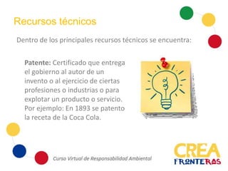 Recursos técnicos
Dentro de los principales recursos técnicos se encuentra:
Patente: Certificado que entrega
el gobierno al autor de un
invento o al ejercicio de ciertas
profesiones o industrias o para
explotar un producto o servicio.
Por ejemplo: En 1893 se patento
la receta de la Coca Cola.
 