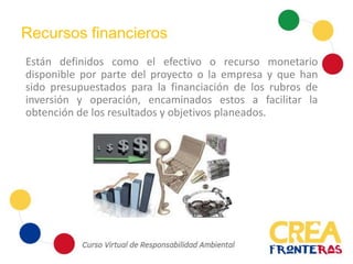 Recursos financieros
Están definidos como el efectivo o recurso monetario
disponible por parte del proyecto o la empresa y que han
sido presupuestados para la financiación de los rubros de
inversión y operación, encaminados estos a facilitar la
obtención de los resultados y objetivos planeados.
 
