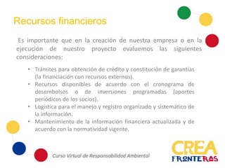 Recursos financieros
Es importante que en la creación de nuestra empresa o en la
ejecución de nuestro proyecto evaluemos las siguientes
consideraciones:
• Trámites para obtención de crédito y constitución de garantías
(la financiación con recursos externos).
• Recursos disponibles de acuerdo con el cronograma de
desembolsos o de inversiones programadas (aportes
periódicos de los socios).
• Logística para el manejo y registro organizado y sistemático de
la información.
• Mantenimiento de la información financiera actualizada y de
acuerdo con la normatividad vigente.
 