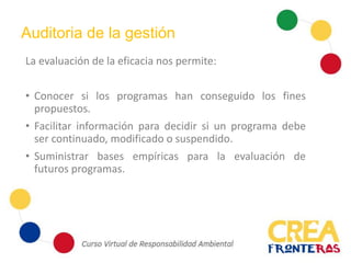 Auditoria de la gestión
La evaluación de la eficacia nos permite:
• Conocer si los programas han conseguido los fines
propuestos.
• Facilitar información para decidir si un programa debe
ser continuado, modificado o suspendido.
• Suministrar bases empíricas para la evaluación de
futuros programas.
 