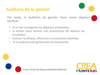 Por tanto, la auditoría de gestión tiene como objetivo
verificar:
Auditoria de la gestión
• Si se han conseguido los objetivos propuestos.
• Si existen otras formas más económicas de obtener los
resultados.
• Conocer la eficacia, eficiencia y la economía obtenida.
• Si la empresa está gestionada correctamente.
 