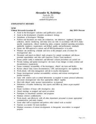 Page 1 of 4
Alexander K. Baldridge
Nashville, TN
615-513-2854
xanderb10@gmail.com
EMPLOYMENT HISTORY
SCRI
Clinical ResearchAssociate II July 2015- Present
 Assist in the Investigator selection and qualification process
 Assist in the development of patient recruitment strategy
 Attendance at Investigator Meetings
 Perform and document pre-study site evaluations, site initiations, regulatory document
collection, interim monitoring and study close out visits in accordance with GCP, study-
specific requirements, clinical monitoring plans, company standard operating procedures,
applicable regulatory requirements and defined quality and performance standards
 Ensure site IRB approval is current and all IRB documentation is in order
 Maintain site monitoring schedule and serve as the principal point of contact for
investigational sites
 Document and report on clinical study progress (i.e. patient recruitment and discuss
potential opportunities and risks with respective Project Team members)
 Ensure patient safety is maintained and informed consent procedures are carried out
 Provide training and update investigative site team of any changes in study conduct and
documentation requirements
 Ensure continued acceptability of the investigator, clinical site team and facility
 Review clinical data, source documentation, CRF, and investigative site regulatory files
 Work closely with data management and site to resolve discrepancies
 Ensure investigational product accountability accuracy and oversee investigational
product inventory
 Liaise with vendors such as central laboratories as required to ensure protocol adherence
and ensure investigational sites have appropriate clinical supplies
 Meet with clinical study sponsor representatives as requested
 Submission of routine monitoring visit reports and follow-up letters as per required
timelines.
 Ensure resolution of issues with investigative sites
 Attend meetings as assigned and report on actions
 Participate in educational activities and programs
 Maintain strictest confidentiality
 Work closely and effectively with all other department personnel to ensure appropriate
communication and study conduct
 Assist other staff as requested and perform other related work as needed
 Function as a mentor for team members
 Maintain awareness of current developments in therapeutic area relative to assigned
projects
 