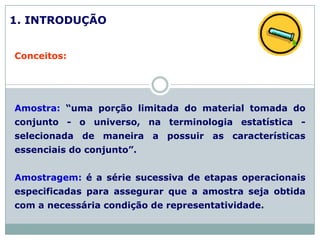 1. INTRODUÇÃO
Conceitos:
Amostra: “uma porção limitada do material tomada do
conjunto - o universo, na terminologia estatística -
selecionada de maneira a possuir as características
essenciais do conjunto”.
Amostragem: é a série sucessiva de etapas operacionais
especificadas para assegurar que a amostra seja obtida
com a necessária condição de representatividade.
 