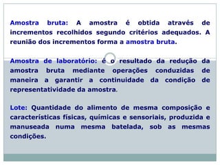 Amostra bruta: A amostra é obtida através de
incrementos recolhidos segundo critérios adequados. A
reunião dos incrementos forma a amostra bruta.
Amostra de laboratório: é o resultado da redução da
amostra bruta mediante operações conduzidas de
maneira a garantir a continuidade da condição de
representatividade da amostra.
Lote: Quantidade do alimento de mesma composição e
características físicas, químicas e sensoriais, produzida e
manuseada numa mesma batelada, sob as mesmas
condições.
 