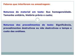 Fatores que interferem na amostragem:
Natureza do material em teste: Sua homogeneidade.
Tamanho unitário, história prévia e custo;
Natureza dos procedimentos de teste: Significância,
procedimentos destrutivos ou não destrutivos e tempo e
custo das análises.
 