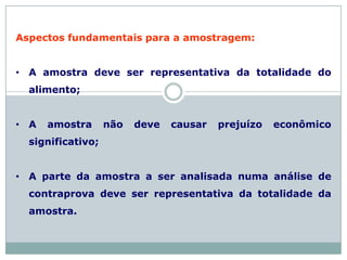 Aspectos fundamentais para a amostragem:
• A amostra deve ser representativa da totalidade do
alimento;
• A amostra não deve causar prejuízo econômico
significativo;
• A parte da amostra a ser analisada numa análise de
contraprova deve ser representativa da totalidade da
amostra.
 