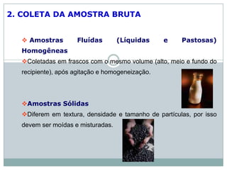 2. COLETA DA AMOSTRA BRUTA
 Amostras Fluídas (Líquidas e Pastosas)
Homogêneas
Coletadas em frascos com o mesmo volume (alto, meio e fundo do
recipiente), após agitação e homogeneização.
Amostras Sólidas
Diferem em textura, densidade e tamanho de partículas, por isso
devem ser moídas e misturadas.
 