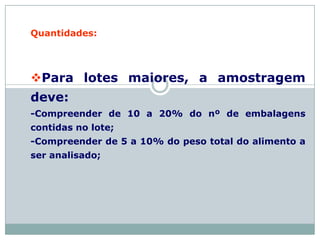 Quantidades:
Para lotes maiores, a amostragem
deve:
-Compreender de 10 a 20% do nº de embalagens
contidas no lote;
-Compreender de 5 a 10% do peso total do alimento a
ser analisado;
 