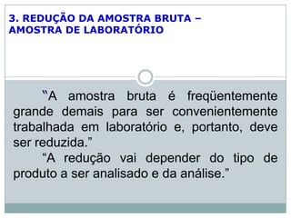 3. REDUÇÃO DA AMOSTRA BRUTA –
AMOSTRA DE LABORATÓRIO
“A amostra bruta é freqüentemente
grande demais para ser convenientemente
trabalhada em laboratório e, portanto, deve
ser reduzida.”
“A redução vai depender do tipo de
produto a ser analisado e da análise.”
 