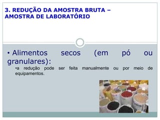 3. REDUÇÃO DA AMOSTRA BRUTA –
AMOSTRA DE LABORATÓRIO
• Alimentos secos (em pó ou
granulares):
•a redução pode ser feita manualmente ou por meio de
equipamentos.
 