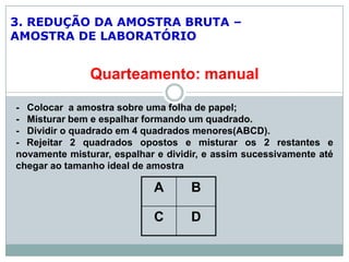 3. REDUÇÃO DA AMOSTRA BRUTA –
AMOSTRA DE LABORATÓRIO
Quarteamento: manual
- Colocar a amostra sobre uma folha de papel;
- Misturar bem e espalhar formando um quadrado.
- Dividir o quadrado em 4 quadrados menores(ABCD).
- Rejeitar 2 quadrados opostos e misturar os 2 restantes e
novamente misturar, espalhar e dividir, e assim sucessivamente até
chegar ao tamanho ideal de amostra
A B
C D
 