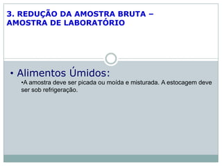 3. REDUÇÃO DA AMOSTRA BRUTA –
AMOSTRA DE LABORATÓRIO
• Alimentos Úmidos:
•A amostra deve ser picada ou moída e misturada. A estocagem deve
ser sob refrigeração.
 