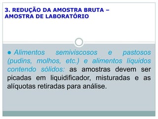 3. REDUÇÃO DA AMOSTRA BRUTA –
AMOSTRA DE LABORATÓRIO
 Alimentos semiviscosos e pastosos
(pudins, molhos, etc.) e alimentos líquidos
contendo sólidos: as amostras devem ser
picadas em liquidificador, misturadas e as
alíquotas retiradas para análise.
 
