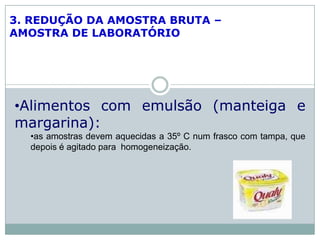 3. REDUÇÃO DA AMOSTRA BRUTA –
AMOSTRA DE LABORATÓRIO
•Alimentos com emulsão (manteiga e
margarina):
•as amostras devem aquecidas a 35º C num frasco com tampa, que
depois é agitado para homogeneização.
 