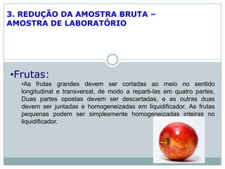 3. REDUÇÃO DA AMOSTRA BRUTA –
AMOSTRA DE LABORATÓRIO
•Frutas:
•As frutas grandes devem ser cortadas ao meio no sentido
longitudinal e transversal, de modo a reparti-las em quatro partes.
Duas partes opostas devem ser descartadas, e as outras duas
devem ser juntadas e homogeneizadas em liquidificador. As frutas
pequenas podem ser simplesmente homogeneizadas inteiras no
liquidificador.
 