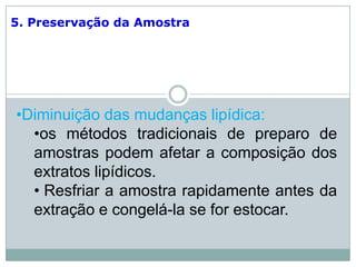 5. Preservação da Amostra
•Diminuição das mudanças lipídica:
•os métodos tradicionais de preparo de
amostras podem afetar a composição dos
extratos lipídicos.
• Resfriar a amostra rapidamente antes da
extração e congelá-la se for estocar.
 