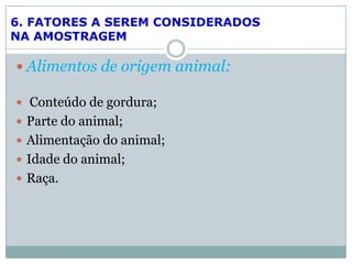  Alimentos de origem animal:
 Conteúdo de gordura;
 Parte do animal;
 Alimentação do animal;
 Idade do animal;
 Raça.
6. FATORES A SEREM CONSIDERADOS
NA AMOSTRAGEM
 
