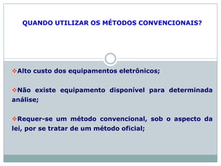 QUANDO UTILIZAR OS MÉTODOS CONVENCIONAIS?
Alto custo dos equipamentos eletrônicos;
Não existe equipamento disponível para determinada
análise;
Requer-se um método convencional, sob o aspecto da
lei, por se tratar de um método oficial;
 