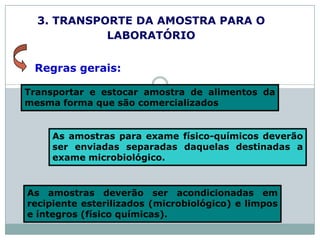 3. TRANSPORTE DA AMOSTRA PARA O
LABORATÓRIO
Transportar e estocar amostra de alimentos da
mesma forma que são comercializados
As amostras para exame físico-químicos deverão
ser enviadas separadas daquelas destinadas a
exame microbiológico.
Regras gerais:
As amostras deverão ser acondicionadas em
recipiente esterilizados (microbiológico) e limpos
e íntegros (físico químicas).
 
