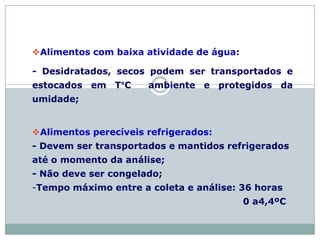 Alimentos com baixa atividade de água:
- Desidratados, secos podem ser transportados e
estocados em T°C ambiente e protegidos da
umidade;
Alimentos perecíveis refrigerados:
- Devem ser transportados e mantidos refrigerados
até o momento da análise;
- Não deve ser congelado;
-Tempo máximo entre a coleta e análise: 36 horas
0 a4,4ºC
 