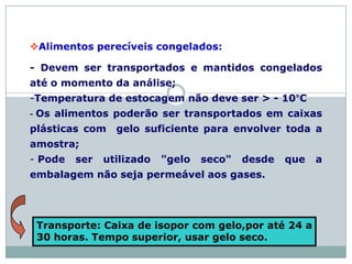 Alimentos perecíveis congelados:
- Devem ser transportados e mantidos congelados
até o momento da análise;
-Temperatura de estocagem não deve ser > - 10°C
- Os alimentos poderão ser transportados em caixas
plásticas com gelo suficiente para envolver toda a
amostra;
- Pode ser utilizado "gelo seco" desde que a
embalagem não seja permeável aos gases.
Transporte: Caixa de isopor com gelo,por até 24 a
30 horas. Tempo superior, usar gelo seco.
 