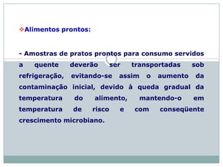 Alimentos prontos:
- Amostras de pratos prontos para consumo servidos
a quente deverão ser transportadas sob
refrigeração, evitando-se assim o aumento da
contaminação inicial, devido à queda gradual da
temperatura do alimento, mantendo-o em
temperatura de risco e com conseqüente
crescimento microbiano.
 