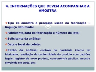 4. INFORMAÇÕES QUE DEVEM ACOMPANHAR A
AMOSTRA
Tipo de amostra e processo usado na fabricação –
lingüiça defumada;
Fabricante,data de fabricação e número do lote;
Solicitante da análise;
Data e local da coleta;
Razão da análise: controle de qualidade interno do
fabricante, avaliação da conformidade do produto com padrões
legais, registro de novo produto, concorrência pública, amostra
envolvida em surto, etc.;
 