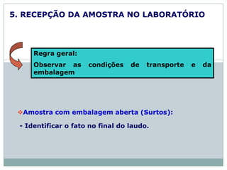 5. RECEPÇÃO DA AMOSTRA NO LABORATÓRIO
Amostra com embalagem aberta (Surtos):
- Identificar o fato no final do laudo.
Regra geral:
Observar as condições de transporte e da
embalagem
 