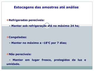 Estocagens das amostras até análise
Refrigeradas perecíveis:
- Manter sob refrigeração até no máximo 24 hs;
Congeladas:
- Manter no máximo a -18°C por 7 dias;
Não perecíveis:
- Manter em lugar fresco, protegidos da luz e
umidade.
 