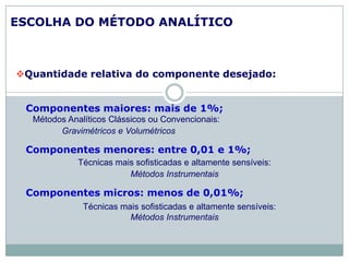 ESCOLHA DO MÉTODO ANALÍTICO
Quantidade relativa do componente desejado:
Componentes maiores: mais de 1%;
Métodos Analíticos Clássicos ou Convencionais:
Gravimétricos e Volumétricos
Componentes menores: entre 0,01 e 1%;
Técnicas mais sofisticadas e altamente sensíveis:
Métodos Instrumentais
Componentes micros: menos de 0,01%;
Técnicas mais sofisticadas e altamente sensíveis:
Métodos Instrumentais
 