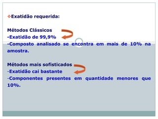 Exatidão requerida:
Métodos Clássicos
-Exatidão de 99,9%
-Composto analisado se encontra em mais de 10% na
amostra.
Métodos mais sofisticados
-Exatidão cai bastante
-Componentes presentes em quantidade menores que
10%.
 
