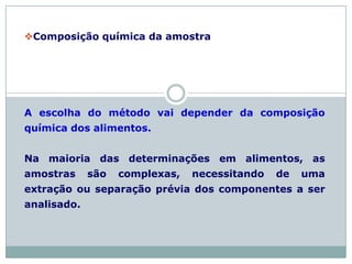 Composição química da amostra
A escolha do método vai depender da composição
química dos alimentos.
Na maioria das determinações em alimentos, as
amostras são complexas, necessitando de uma
extração ou separação prévia dos componentes a ser
analisado.
 